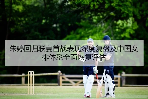 朱婷回归联赛首战表现深度复盘及中国女排体系全面恢复评估